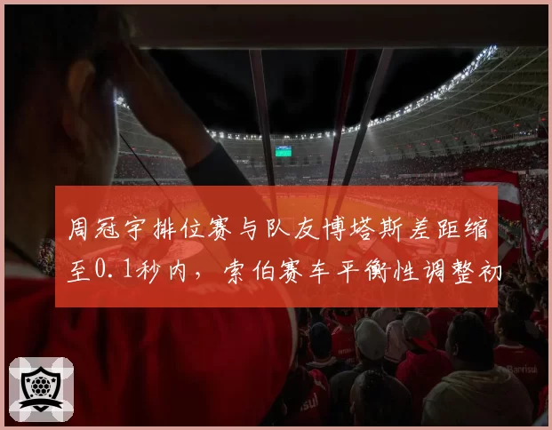 周冠宇排位赛与队友博塔斯差距缩至0.1秒内,索伯赛车平衡性调整初见成效