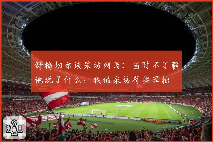 舒梅切尔谈采访利马：当时不了解他说了什么，我的采访有些笨拙