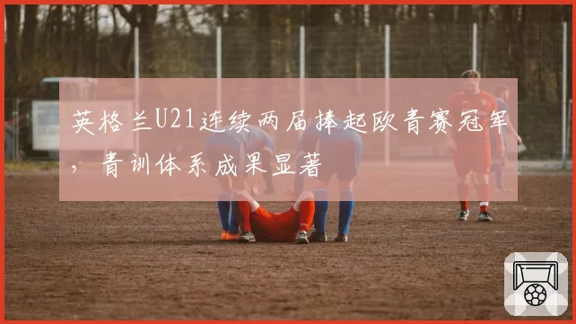 英格兰U21连续两届捧起欧青赛冠军,青训体系成果显著