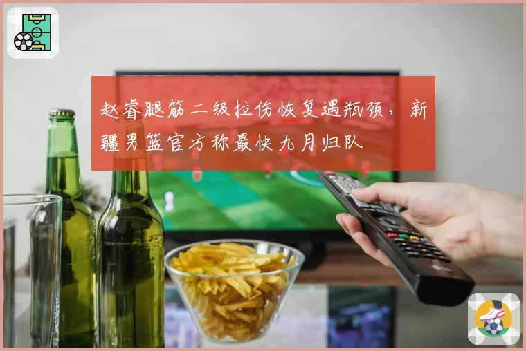 赵睿腿筋二级拉伤恢复遇瓶颈，新疆男篮官方称最快九月归队