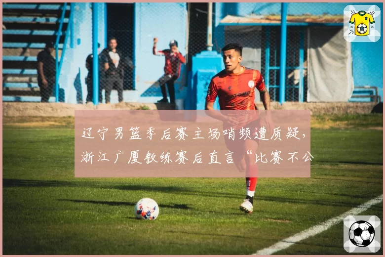 辽宁男篮季后赛主场哨频遭质疑,浙江广厦教练赛后直言“比赛不公”