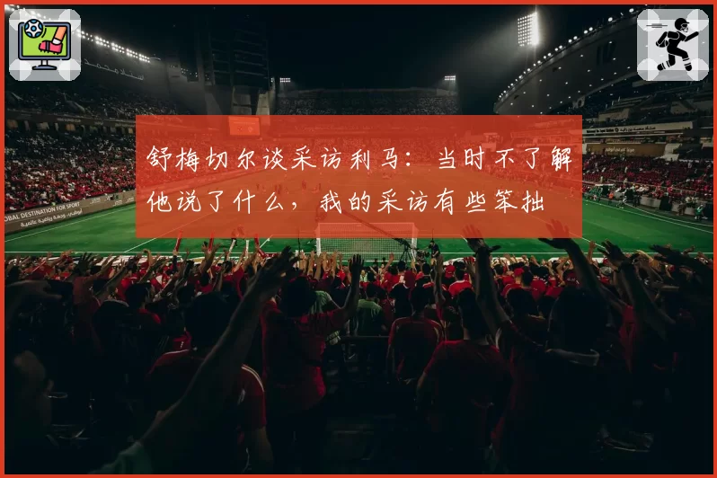 舒梅切尔谈采访利马：当时不了解他说了什么，我的采访有些笨拙