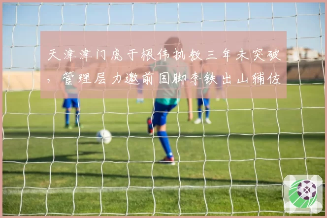 天津津门虎于根伟执教三年未突破，管理层力邀前国脚李铁出山辅佐？