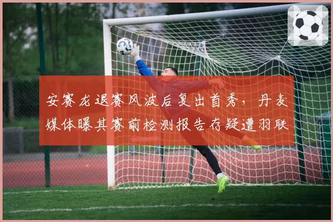 安赛龙退赛风波后复出首秀，丹麦媒体曝其赛前检测报告存疑遭羽联调查