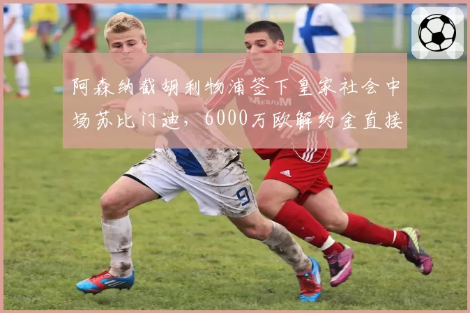 阿森纳截胡利物浦签下皇家社会中场苏比门迪，6000万欧解约金直接全款支付__br_