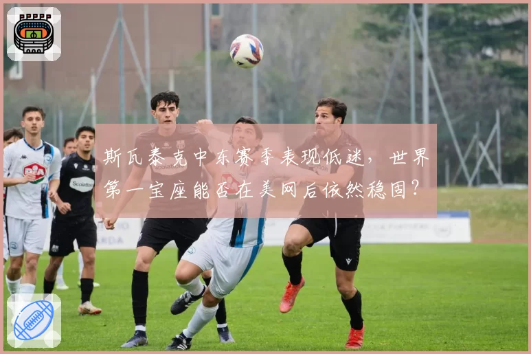 斯瓦泰克中东赛季表现低迷，世界第一宝座能否在美网后依然稳固？