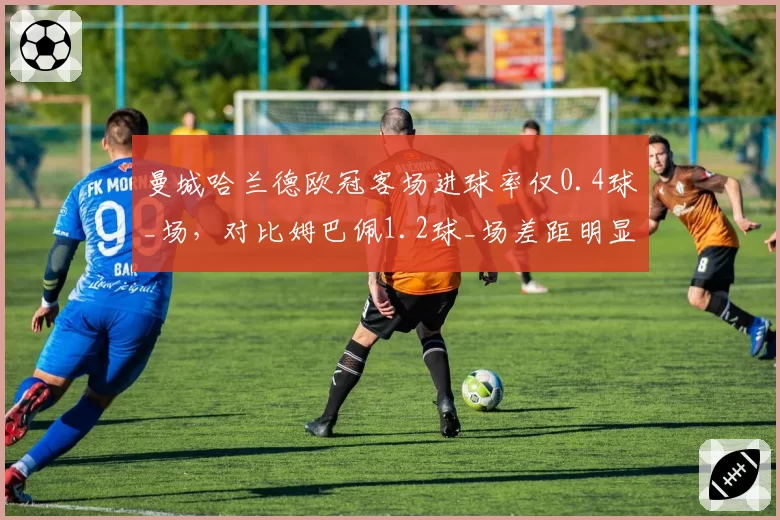 曼城哈兰德欧冠客场进球率仅0.4球_场,对比姆巴佩1.2球_场差距明显