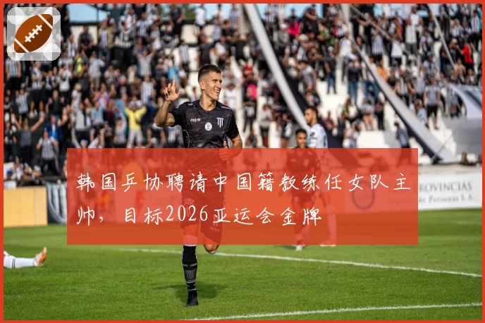 韩国乒协聘请中国籍教练任女队主帅，目标2026亚运会金牌