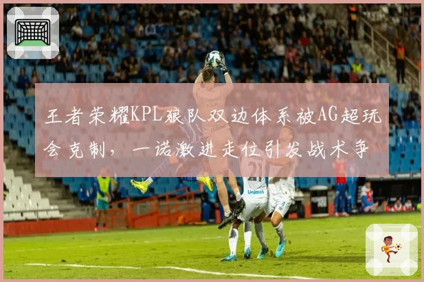 王者荣耀KPL狼队双边体系被AG超玩会克制，一诺激进走位引发战术争议