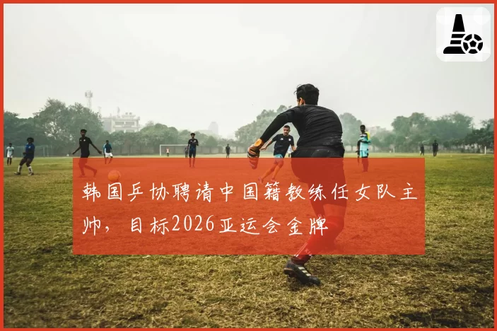韩国乒协聘请中国籍教练任女队主帅，目标2026亚运会金牌