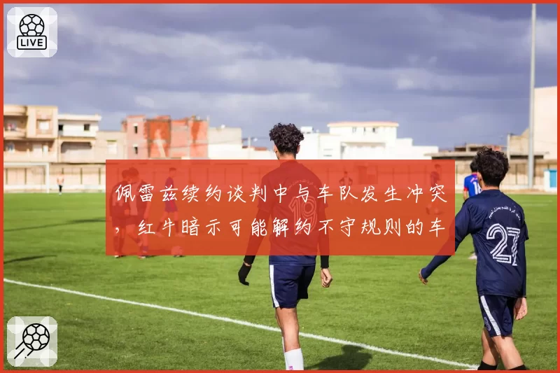 佩雷兹续约谈判中与车队发生冲突，红牛暗示可能解约不守规则的车手