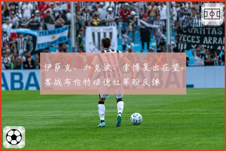 伊萨克、加克波、索博复出在望,客战布伦特福德红军盼反弹
