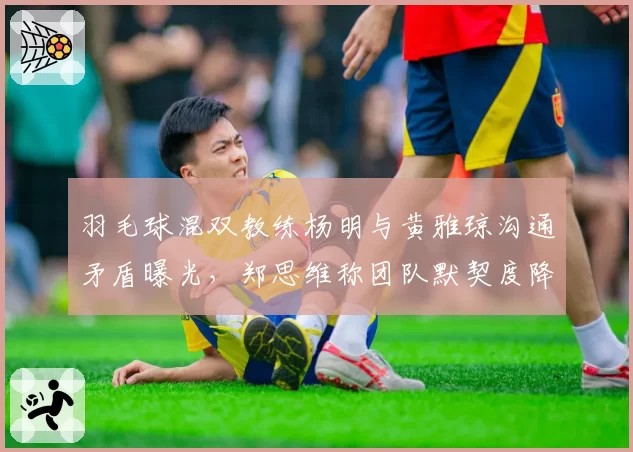 羽毛球混双教练杨明与黄雅琼沟通矛盾曝光，郑思维称团队默契度降至冰点