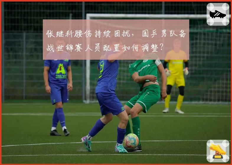 张继科腰伤持续困扰，国乒男队备战世锦赛人员配置如何调整？
