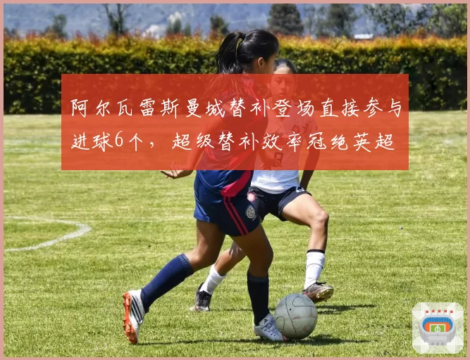 阿尔瓦雷斯曼城替补登场直接参与进球6个，超级替补效率冠绝英超