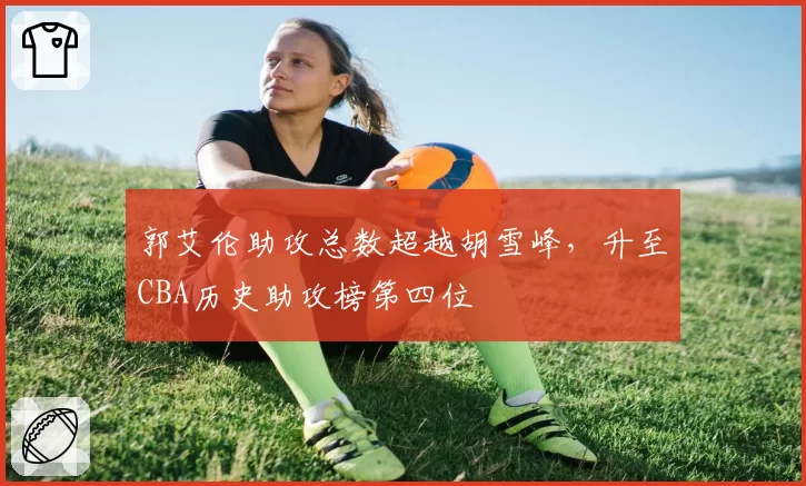 郭艾伦助攻总数超越胡雪峰，升至CBA历史助攻榜第四位