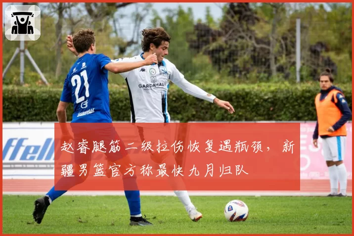 赵睿腿筋二级拉伤恢复遇瓶颈，新疆男篮官方称最快九月归队