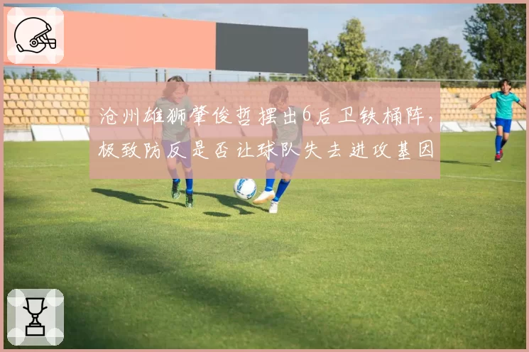 沧州雄狮肇俊哲摆出6后卫铁桶阵，极致防反是否让球队失去进攻基因？