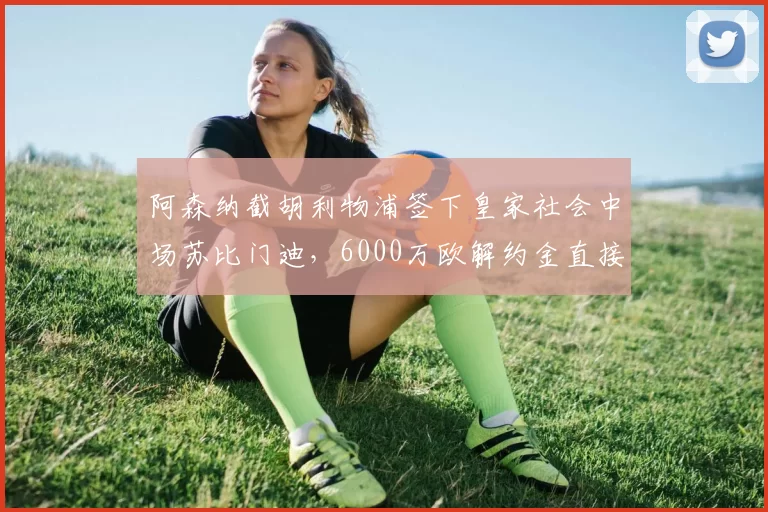 阿森纳截胡利物浦签下皇家社会中场苏比门迪，6000万欧解约金直接全款支付__br_