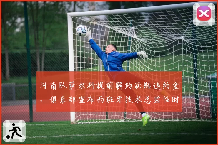 河南队萨尔科提前解约获赔违约金,俱乐部宣布西班牙技术总监临时接管