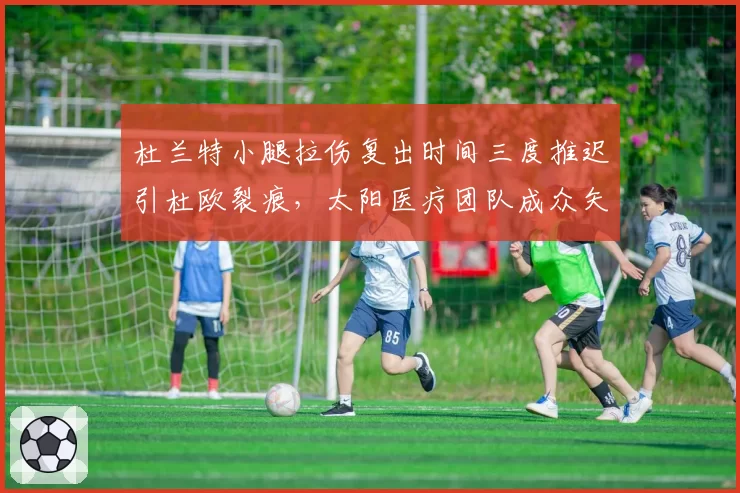 杜兰特小腿拉伤复出时间三度推迟引杜欧裂痕,太阳医疗团队成众矢之的