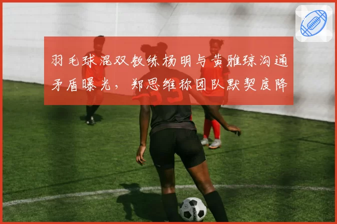羽毛球混双教练杨明与黄雅琼沟通矛盾曝光，郑思维称团队默契度降至冰点