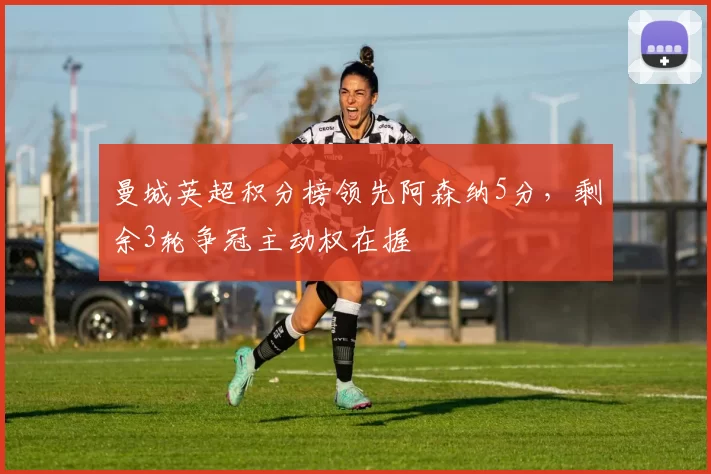曼城英超积分榜领先阿森纳5分，剩余3轮争冠主动权在握