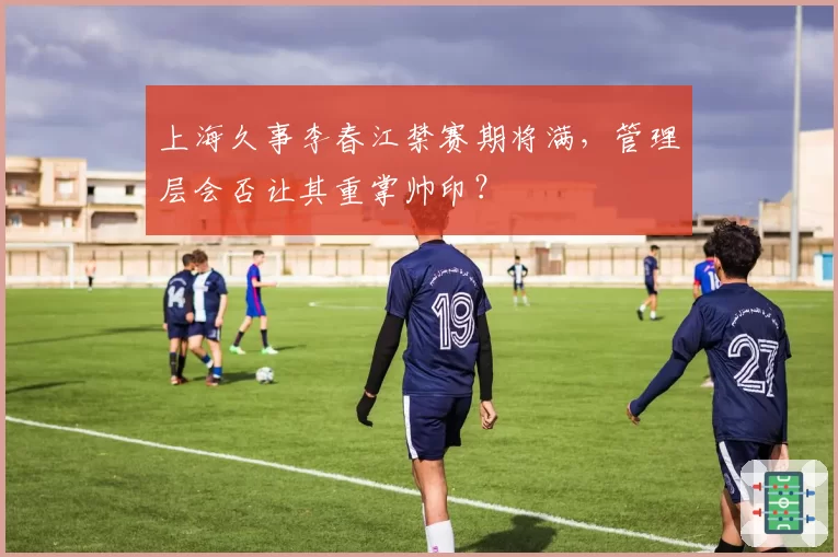 上海久事李春江禁赛期将满,管理层会否让其重掌帅印?