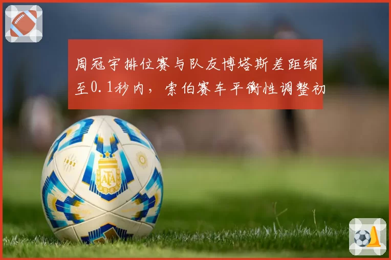 周冠宇排位赛与队友博塔斯差距缩至0.1秒内,索伯赛车平衡性调整初见成效