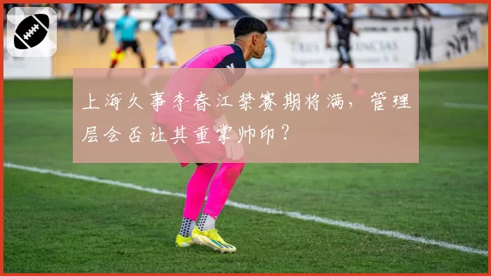 上海久事李春江禁赛期将满，管理层会否让其重掌帅印？