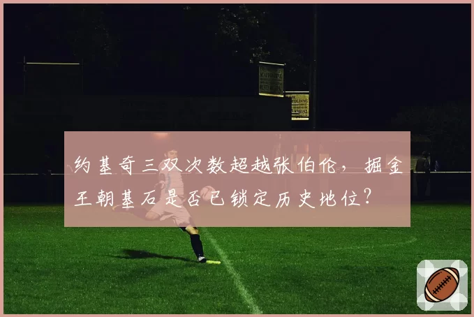 约基奇三双次数超越张伯伦，掘金王朝基石是否已锁定历史地位？