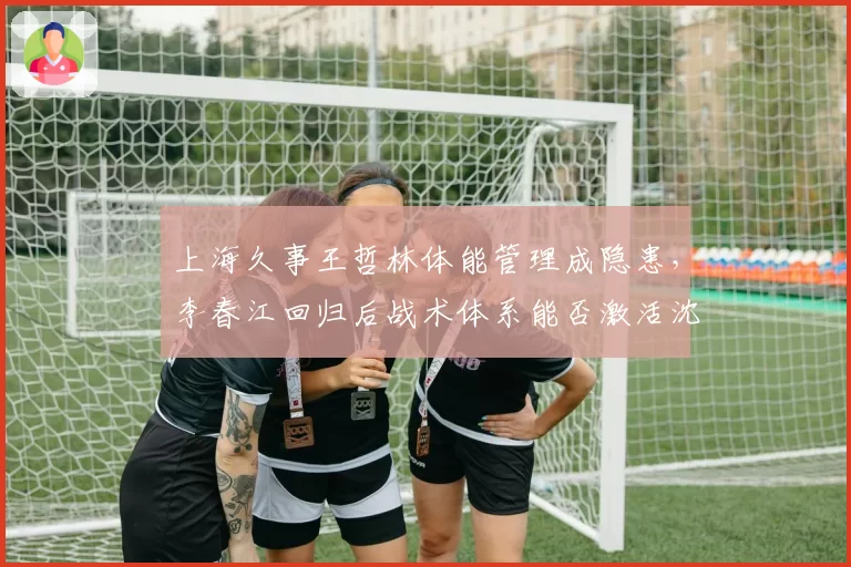 上海久事王哲林体能管理成隐患，李春江回归后战术体系能否激活沈梓捷？