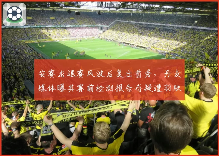 安赛龙退赛风波后复出首秀，丹麦媒体曝其赛前检测报告存疑遭羽联调查