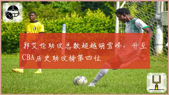 郭艾伦助攻总数超越胡雪峰，升至CBA历史助攻榜第四位
