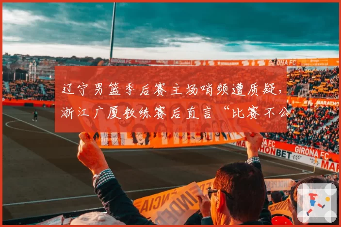 辽宁男篮季后赛主场哨频遭质疑，浙江广厦教练赛后直言“比赛不公”