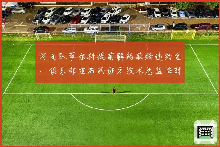 河南队萨尔科提前解约获赔违约金，俱乐部宣布西班牙技术总监临时接管