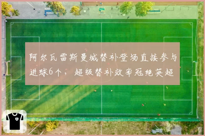 阿尔瓦雷斯曼城替补登场直接参与进球6个，超级替补效率冠绝英超